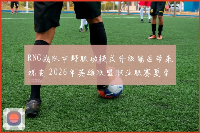 RNG战队中野联动模式升级能否带来蜕变 2026年英雄联盟职业联赛夏季赛季后赛走势剖析