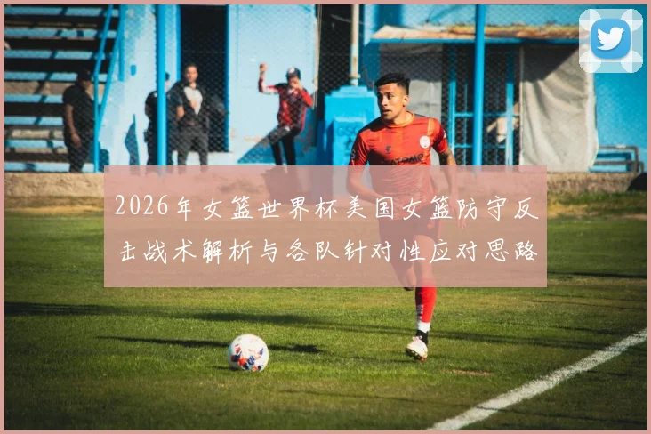 2026年女篮世界杯美国女篮防守反击战术解析与各队针对性应对思路