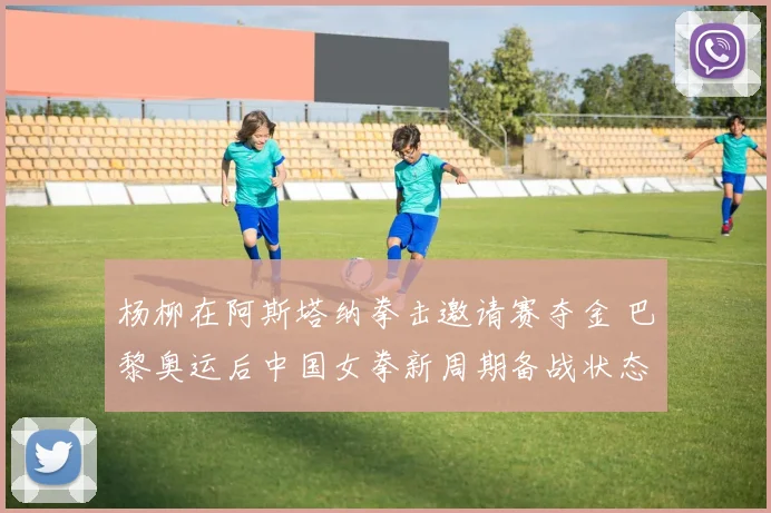 杨柳在阿斯塔纳拳击邀请赛夺金 巴黎奥运后中国女拳新周期备战状态深度分析