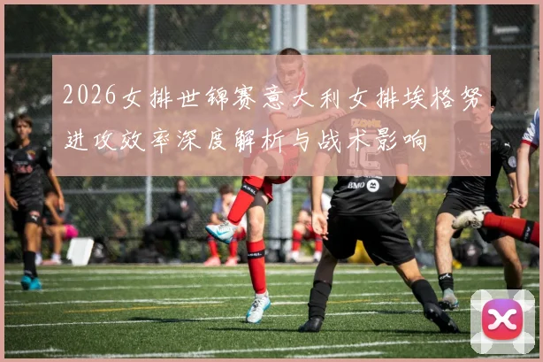 2026女排世锦赛意大利女排埃格努进攻效率深度解析与战术影响