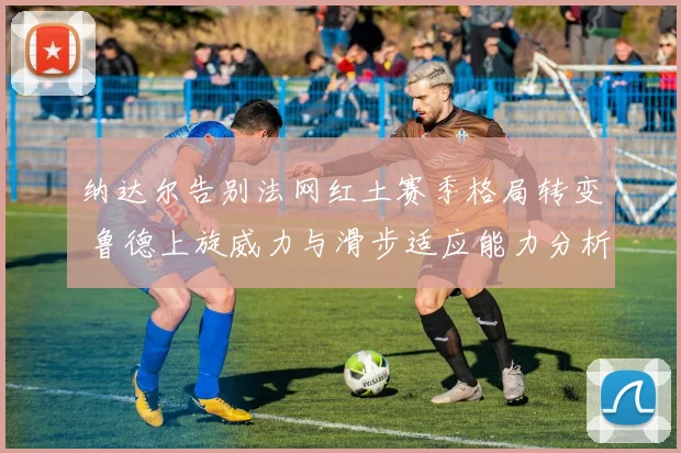 纳达尔告别法网红土赛季格局转变 鲁德上旋威力与滑步适应能力分析