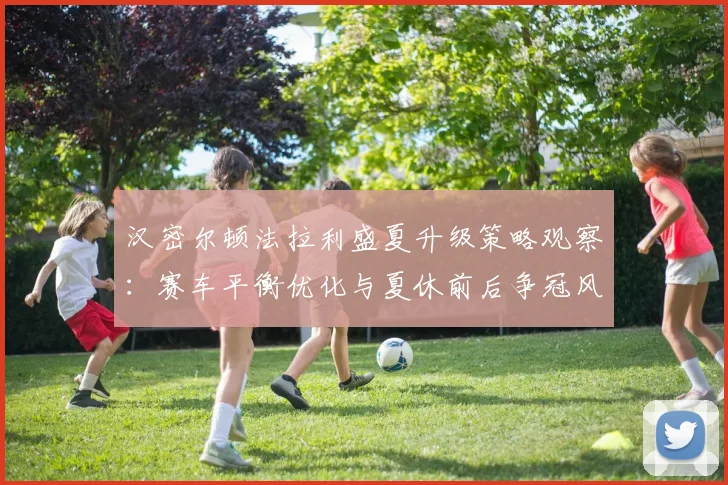汉密尔顿法拉利盛夏升级策略观察：赛车平衡优化与夏休前后争冠风险控制