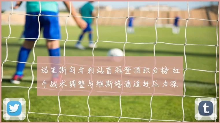 诺里斯匈牙利站首冠登顶积分榜 红牛战术调整与维斯塔潘追赶压力深度解析