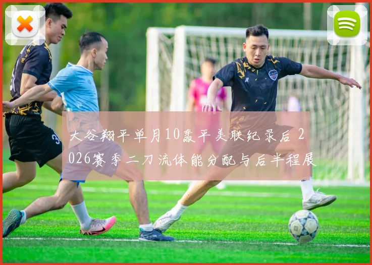 大谷翔平单月10轰平美联纪录后 2026赛季二刀流体能分配与后半程展望