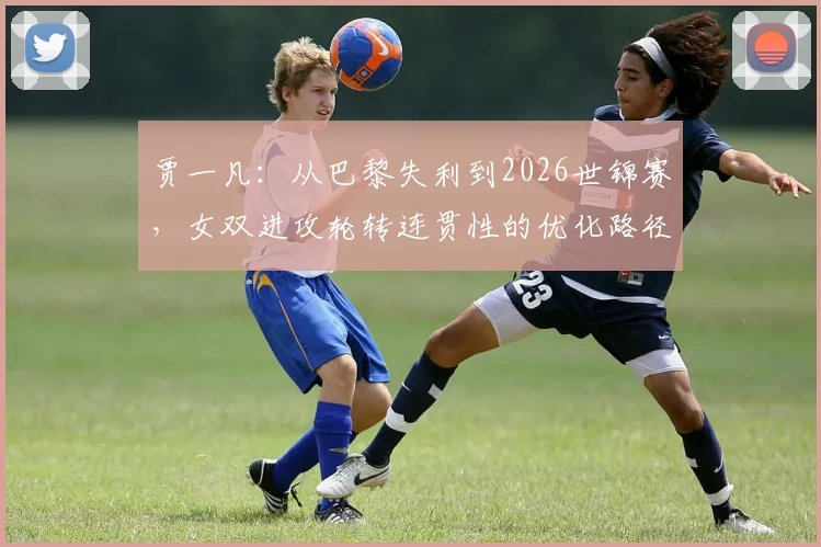 贾一凡：从巴黎失利到2026世锦赛，女双进攻轮转连贯性的优化路径