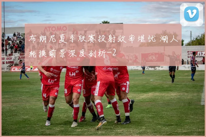 布朗尼夏季联赛投射效率堪忧 湖人轮换前景深度剖析