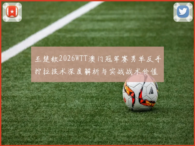 王楚钦2026WTT澳门冠军赛男单反手拧拉技术深度解析与实战战术价值观察